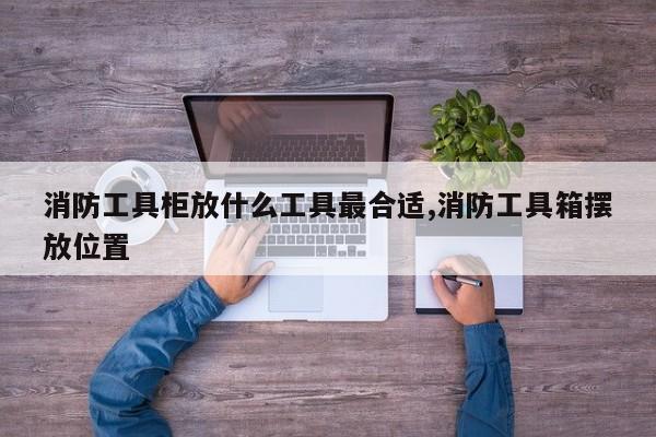 消防工具柜放什么工具最合适,消防工具箱摆放位置